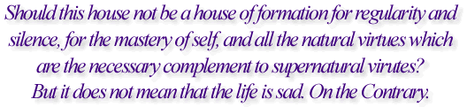 Should this house not be a house of formation for regularity and silence, for the mastery of self, and all the natural virtues which are the necessary complement to supernatural virtues? But it does not mean that the life is sad. On the Contrary.